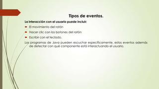 Tipos de eventos.
La interacción con el usuario puede incluir:
 El movimiento del ratón
 Hacer clic con los botones del ratón
 Escribir con el teclado.
Los programas de Java pueden escuchar específicamente, estos eventos además
de detectar con qué componente está interactuando el usuario.

 