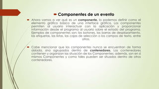  Componentes de un evento
 Ahora vamos a ver qué es un componente, lo podemos definir como el
elemento gráfico básico de una interface gráfica. Los componentes
permiten al usuario interactuar con la aplicación y proporcionar
información desde el programa al usuario sobre el estado del programa.
Ejemplos de componentes son: los botones, las barras de desplazamiento,
las etiquetas, las listas, las cajas de selección o los campos de texto, entre
otros.
 Cabe mencionar que los componentes nunca se encuentran de forma
aislada, sino agrupados dentro de contenedores. Los contenedores
contienen y organizan las situación de los Componentes; además, son en sí
mismos Componentes y como tales pueden ser situados dentro de otros
contenedores.

 