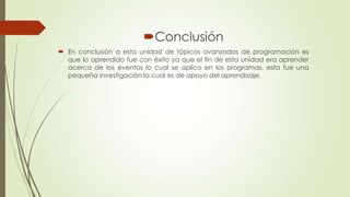 Conclusión
 En conclusión a esta unidad de tópicos avanzados de programación es
que lo aprendido fue con éxito ya que el fin de esta unidad era aprender
acerca de los eventos lo cual se aplico en los programas, esta fue una
pequeña investigación la cual es de apoyo del aprendizaje.

 