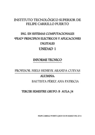INSTITUTO TECNOLÓGICO SUPERIOR DE
FELIPE CARRILLO PUERTO
ING. EN SISTEMAS COMPUTACIONALES

“PEAD” PRINCIPIOS ELECTRICOS Y APLICACIONES
DIGITALES

UNIDAD 1
INFORME TECNICO
PROFESOR: NIELS HENRYK ARANDA CUEVAS
ALUMNA:

BAUTISTA PÉREZ ANA PATRICIA
TERCER SEMESTRE GRUPO: B AULA: J4

FELIPE CARRILLO PUERTO Q.ROO 06 DE MARZO DEL 2014

 