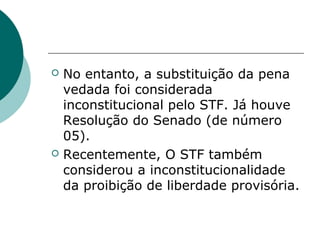    No entanto, a substituição da pena
    vedada foi considerada
    inconstitucional pelo STF. Já houve
    Resolução do Senado (de número
    05).
   Recentemente, O STF também
    considerou a inconstitucionalidade
    da proibição de liberdade provisória.
 