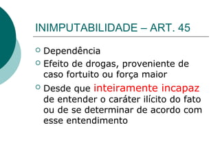 INIMPUTABILIDADE – ART. 45
   Dependência
   Efeito de drogas, proveniente de
    caso fortuito ou força maior
   Desde que inteiramente incapaz
    de entender o caráter ilícito do fato
    ou de se determinar de acordo com
    esse entendimento
 