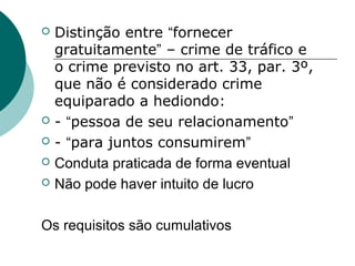    Distinção entre “fornecer
    gratuitamente” – crime de tráfico e
    o crime previsto no art. 33, par. 3º,
    que não é considerado crime
    equiparado a hediondo:
   - “pessoa de seu relacionamento”
   - “para juntos consumirem”
   Conduta praticada de forma eventual
   Não pode haver intuito de lucro

Os requisitos são cumulativos
 