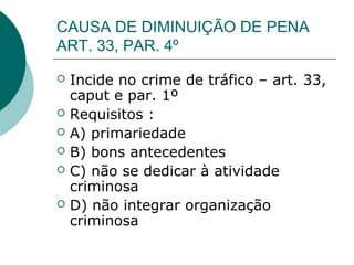 CAUSA DE DIMINUIÇÃO DE PENA
ART. 33, PAR. 4º
   Incide no crime de tráfico – art. 33,
    caput e par. 1º
   Requisitos :
   A) primariedade
   B) bons antecedentes
   C) não se dedicar à atividade
    criminosa
   D) não integrar organização
    criminosa
 