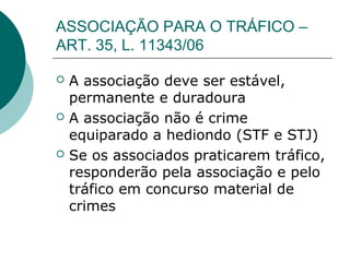 ASSOCIAÇÃO PARA O TRÁFICO –
ART. 35, L. 11343/06

   A associação deve ser estável,
    permanente e duradoura
   A associação não é crime
    equiparado a hediondo (STF e STJ)
   Se os associados praticarem tráfico,
    responderão pela associação e pelo
    tráfico em concurso material de
    crimes
 
