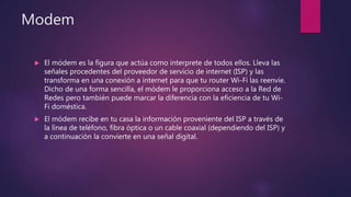 Modem
 El módem es la figura que actúa como interprete de todos ellos. Lleva las
señales procedentes del proveedor de servicio de internet (ISP) y las
transforma en una conexión a internet para que tu router Wi-Fi las reenvíe.
Dicho de una forma sencilla, el módem le proporciona acceso a la Red de
Redes pero también puede marcar la diferencia con la eficiencia de tu Wi-
Fi doméstica.
 El módem recibe en tu casa la información proveniente del ISP a través de
la línea de teléfono, fibra óptica o un cable coaxial (dependiendo del ISP) y
a continuación la convierte en una señal digital.
 