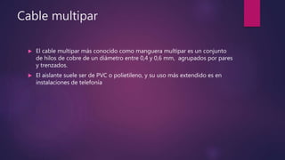 Cable multipar
 El cable multipar más conocido como manguera multipar es un conjunto
de hilos de cobre de un diámetro entre 0,4 y 0,6 mm, agrupados por pares
y trenzados.
 El aislante suele ser de PVC o polietileno, y su uso más extendido es en
instalaciones de telefonía
 