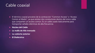 Cable coaxial
 El término coaxial proviene de la contracción “Common Access” o “Acceso
Común al Medio”, ya que existen dos conductores dentro del único cable
que comparten un acceso común. Es un cable usado básicamente para
transportar señales eléctricas de alta frecuencia.
 Núcleo del Cable
 La malla de hilo trenzada
 La cubierta exterior
 El Dieléctrico
 