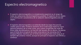 Espectro electromagnetico
 El espectro electromagnético (o simplemente espectro) es el rango de
todas las radiaciones electromagnéricas posibles. El espectro de un objeto
es la distribución característica de la radiación electromagnética de ese
objeto.
 El espectro electromagnético se extiende desde las bajas frecuencias
usadas para la radio moderna (extremo de la onda larga) hasta los rayos
gamma (extremo de la onda corta), que cubren longitudes de onda de
entre miles de kilómetros y la fracción del tamaño de un átomo. Se piensa
que el límite de la longitud de onda corta está en las cercanías de la
longitud Planck, mientras que el límite de la longitud de onda larga es el
tamaño del universo mismo, aunque en principio el espectro sea infinito y
continuo.
 