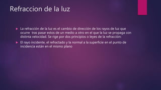Refraccion de la luz
 La refracción de la luz es el cambio de dirección de los rayos de luz que
ocurre tras pasar estos de un medio a otro en el que la luz se propaga con
distinta velocidad. Se rige por dos principios o leyes de la refracción:
 El rayo incidente, el refractado y la normal a la superficie en el punto de
incidencia están en el mismo plano
 