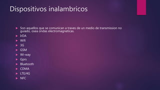 Dispositivos inalambricos
 Son aquellos que se comunican a traves de un medio de transmission no
guiado, osea ondas electromagneticas.
 IrDA
 Wifi
 3G
 GSM
 Wi-way
 Gprs
 Bluetooth
 CDMA
 LTE/4G
 NFC
 