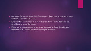  Ancho de Banda, cantidad de informacion o datos que se pueden enviar a
raves de una conexion ( kb/s).
 Coeficiente de transmision, es la reduccion de una señal debido a las
perdidas a lo largo del cable.
 Factor de propagacion, es la forma de propagar señales de radio por
medio de la atmosfera en la que se desplaza la señal.
 