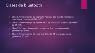 Clases de bluetooth
 Clase 1. Tiene un rango de operación hasta de 100 m, esto implica una
potencia de consumo de 100 mW.
 Clase 2. Tiene un rango de alcance hasta de 20 m y una potencia promedio
de 2.5 mW.
 Clase 3. Su rango de operación es menor a 1 m con una potencia
promedio de 1 mW.
 Clase 4. Tiene un rango de cobertura de hasta 0.5 m y una potencia
general de 0.5 mW.
 
