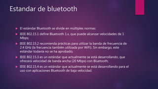 Estandar de bluetooth
 El estándar Bluetooth se divide en múltiples normas:
 IEEE 802.15.1 define Bluetooth 1.x, que puede alcanzar velocidades de 1
Mbps;
 IEEE 802.15.2 recomienda prácticas para utilizar la banda de frecuencia de
2.4 GHz (la frecuencia también utilizada por WiFi). Sin embargo, este
estándar todavía no se ha aprobado;
 IEEE 802.15.3 es un estándar que actualmente se está desarrollando, que
ofrecerá velocidad de banda ancha (20 Mbps) con Bluetooth;
 IEEE 802.15.4 es un estándar que actualmente se está desarrollando para el
uso con aplicaciones Bluetooth de baja velocidad.
 