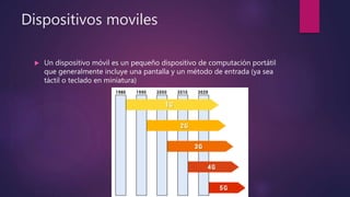 Dispositivos moviles
 Un dispositivo móvil es un pequeño dispositivo de computación portátil
que generalmente incluye una pantalla y un método de entrada (ya sea
táctil o teclado en miniatura)
 