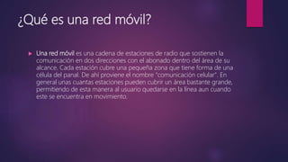 ¿Qué es una red móvil?
 Una red móvil es una cadena de estaciones de radio que sostienen la
comunicación en dos direcciones con el abonado dentro del área de su
alcance. Cada estación cubre una pequeña zona que tiene forma de una
célula del panal. De ahí proviene el nombre "comunicación celular". En
general unas cuantas estaciones pueden cubrir un área bastante grande,
permitiendo de esta manera al usuario quedarse en la línea aun cuando
este se encuentra en movimiento.
 