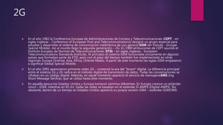 2G
 En el año 1982 la Conferencia Europea de Administraciones de Correos y Telecomunicaciones (CEPT - en
siglas inglesas - Conference of European Post and Telecommunications) designó un grupo especial para
estudiar y desarrollar el sistema de comunicación inalámbrica de uso general GSM (en francés - Groupe
Spécial Mobile). Así al mundo llego la segunda generación – 2G. En 1989 atribuciones de CEPT asumió el
Instituto Europeo de Normas de Telecomunicaciones (ETSI – en siglas inglesas - European
Telecommunications Standards Institute). Al principio el sistema GSM funcionaba únicamente en algunos
países que formaban parte de ETSI, pero con el paso del tiempo también fue implementado en otras
regiones: Europa Oriental, Asia, África, Oriente Medio. A partir de este momento las siglas GSM empezaron
a significar Global Special Mobile.
 En el año 1991 aparecieron primeras redes 2G - comenzó la era del "boom" digital. La diferencia principal
entre el sistema 1G y 2G radica en el método digital de transmisión de datos. Todas las conversaciones se
cifraban en un código digital. Además, en aquel momento apareció el servicio de mensajeríaSMS (ing.
Short Message Service), que se utiliza hasta este momento.
 En aquella época los Estados Unidos y Europa tomaron caminos diferentes. En Europa crearon un estándar
único – GSM, mientras en EE.UU. todas las redes se basaban en el estándar D-AMPS (Digital AMPS). No
obstante, dentro de un tiempo en Estados Unidos apareció su propia versión GSM – estándar GSM1900.
 