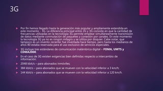 3G
 Por fin hemos llegado hasta la generación más popular y ampliamente extendida en
este momento - 3G. La diferencia principal entre 2G y 3G consiste en que la cantidad de
frecuencias utilizadas en la tecnología 3G permite emplear simultáneamente transmisión
de datos mediante conmutación de paquetes y conexión por canales. En este momento
la tecnología 3G ya no es ningún milagro y se utiliza por doquier. Cabe notar, que
tampoco es un invento reciente: fue inventada hace tiempo, pero hasta los medianos de
años 80 estaba reservada para el uso exclusivo de servicios especiales.
 3G incluye tres estándares de comunicación inalámbrica digital – FOMA, UMTS y
CDMA2000.
 En el caso de 3G existen exigencias bien definidas respecto a intercambio de
información:
 2048 kbit/s – para abonados inmóviles;
 384 kbit/s – para abonados que se mueven con la velocidad inferior a 3 km/h;
 144 kbit/s – para abonados que se mueven con la velocidad inferior a 120 km/h.
 