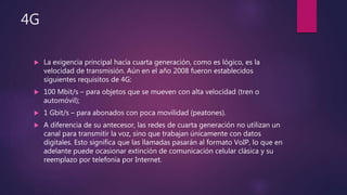 4G
 La exigencia principal hacía cuarta generación, como es lógico, es la
velocidad de transmisión. Aún en el año 2008 fueron establecidos
siguientes requisitos de 4G:
 100 Mbit/s – para objetos que se mueven con alta velocidad (tren o
automóvil);
 1 Gbit/s – para abonados con poca movilidad (peatones).
 A diferencia de su antecesor, las redes de cuarta generación no utilizan un
canal para transmitir la voz, sino que trabajan únicamente con datos
digitales. Esto significa que las llamadas pasarán al formato VoIP, lo que en
adelante puede ocasionar extinción de comunicación celular clásica y su
reemplazo por telefonía por Internet.
 