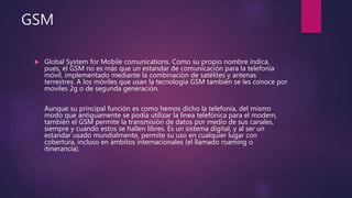 GSM
 Global System for Mobile comunications. Como su propio nombre indica,
pues, el GSM no es más que un estandar de comunicación para la telefonía
móvil, implementado mediante la combinación de satélites y antenas
terrestres. A los móviles que usan la tecnología GSM también se les conoce por
moviles 2g o de segunda generación.
Aunque su principal función es como hemos dicho la telefonía, del mismo
modo que antiguamente se podía utilizar la línea telefónica para el modem,
también el GSM permite la transmisión de datos por medio de sus canales,
siempre y cuando estos se hallen libres. Es un sistema digital, y al ser un
estandar usado mundialmente, permite su uso en cualquier lugar con
cobertura, incluso en ámbitos internacionales (el llamado roaming o
itinerancia).
 