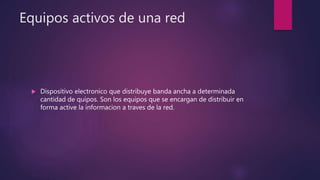 Equipos activos de una red
 Dispositivo electronico que distribuye banda ancha a determinada
cantidad de quipos. Son los equipos que se encargan de distribuir en
forma active la informacion a traves de la red.
 