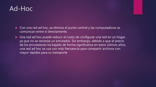 Ad-Hoc
 Con una red ad hoc, se elimina el punto central y las computadoras se
comunican entre sí directamente.
 Una red ad hoc puede reducir el costo de configurar una red en un hogar,
ya que no se necesita un enrutador. Sin embargo, debido a que el precio
de los enrutadores ha bajado de forma significativa en estos últimos años,
una red ad hoc se usa con más frecuencia para compartir archivos con
mayor rapidez para su transporte
 