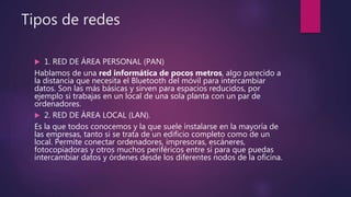 Tipos de redes
 1. RED DE ÁREA PERSONAL (PAN)
Hablamos de una red informática de pocos metros, algo parecido a
la distancia que necesita el Bluetooth del móvil para intercambiar
datos. Son las más básicas y sirven para espacios reducidos, por
ejemplo si trabajas en un local de una sola planta con un par de
ordenadores.
 2. RED DE ÁREA LOCAL (LAN).
Es la que todos conocemos y la que suele instalarse en la mayoría de
las empresas, tanto si se trata de un edificio completo como de un
local. Permite conectar ordenadores, impresoras, escáneres,
fotocopiadoras y otros muchos periféricos entre sí para que puedas
intercambiar datos y órdenes desde los diferentes nodos de la oficina.
 