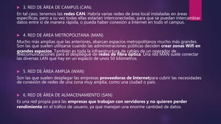  3. RED DE ÁREA DE CAMPUS (CAN).
En tal caso, tenemos las redes CAN. Habría varias redes de área local instaladas en áreas
específicas, pero a su vez todas ellas estarían interconectadas, para que se puedan intercambiar
datos entre sí de manera rápida, o pueda haber conexión a Internet en todo el campus.
 4. RED DE ÁREA METROPOLITANA (MAN)
Mucho más amplias que las anteriores, abarcan espacios metropolitanos mucho más grandes.
Son las que suelen utilizarse cuando las administraciones públicas deciden crear zonas Wifi en
grandes espacios. También es toda la infraestructura de cables de un operador de
telecomunicaciones para el despliegue de redes de fibra óptica. Una red MAN suele conectar
las diversas LAN que hay en un espacio de unos 50 kilómetros.
 5. RED DE ÁREA AMPLIA (WAN)
Son las que suelen desplegar las empresas proveedoras de Internetpara cubrir las necesidades
de conexión de redes de una zona muy amplia, como una ciudad o país.
 6. RED DE ÁREA DE ALMACENAMIENTO (SAN)
Es una red propia para las empresas que trabajan con servidores y no quieren perder
rendimiento en el tráfico de usuario, ya que manejan una enorme cantidad de datos.
 