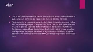 Vlan
 Una VLAN (Red de área local virtual o LAN virtual) es una red de área local
que agrupa un conjunto de equipos de manera lógica y no física.
 Efectivamente, la comunicación entre los diferentes equipos en una red de
área local está regida por la arquitectura física. Gracias a las redes virtuales
(VLAN), es posible liberarse de las limitaciones de la arquitectura física
(limitaciones geográficas, limitaciones de dirección, etc.), ya que se define
una segmentación lógica basada en el agrupamiento de equipos según
determinados criterios (direcciones MAC, números de puertos, protocolos,
etc.).
 