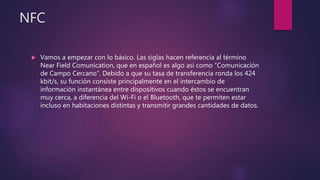 NFC
 Vamos a empezar con lo básico. Las siglas hacen referencia al término
Near Field Comunication, que en español es algo así como “Comunicación
de Campo Cercano”. Debido a que su tasa de transferencia ronda los 424
kbit/s, su función consiste principalmente en el intercambio de
información instantánea entre dispositivos cuando éstos se encuentran
muy cerca, a diferencia del Wi-Fi o el Bluetooth, que te permiten estar
incluso en habitaciones distintas y transmitir grandes cantidades de datos.
 