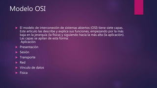Modelo OSI
 El modelo de interconexión de sistemas abiertos (OSI) tiene siete capas.
Este artículo las describe y explica sus funciones, empezando por la más
baja en la jerarquía (la física) y siguiendo hacia la más alta (la aplicación).
Las capas se apilan de esta forma:
Aplicación
 Presentación
 Sesión
 Transporte
 Red
 Vínculo de datos
 Física
 
