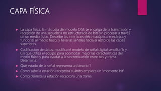 CAPA FÍSICA
 La capa física, la más baja del modelo OSI, se encarga de la transmisión y
recepción de una secuencia no estructurada de bits sin procesar a través
de un medio físico. Describe las interfaces eléctrica/óptica, mecánica y
funcional al medio físico, y lleva las señales hacia el resto de las capas
superiores.
 Codificación de datos: modifica el modelo de señal digital sencillo (1s y
0s) que utiliza el equipo para acomodar mejor las características del
medio físico y para ayudar a la sincronización entre bits y trama.
Determina:
 Qué estado de la señal representa un binario 1
 Como sabe la estación receptora cuándo empieza un "momento bit"
 Cómo delimita la estación receptora una trama
 