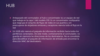 HUB
 Antepasado del conmutador, el hub o concentrador es un equipo de red
que trabaja en la capa 1 del modelo OSI. Es un concentrador multipuerto
que reagrupa el conjunto de flujos de redes en sus puertos y sin
preocuparse de alojadores emisores y receptores reenvía todo el flujo en la
red
 Un HUB sólo reenvía el paquete de información recibido hacia todos los
periféricos conectados. De este modo, contrariamente al conmutador, no
guarda en memoria las direcciones de los destinatarios. No es concebido
para decodificar el paquete de información de entrada para encontrar la
dirección MAC del destinatario.
 