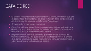 CAPA DE RED
 La capa de red controla el funcionamiento de la subred, decidiendo qué ruta
de acceso física deberían tomar los datos en función de las condiciones de la
red, la prioridad de servicio y otros factores. Proporciona:
 Enrutamiento: enruta tramas entre redes.
 Control de tráfico de subred: los enrutadores (sistemas intermedios de capa
de red) pueden indicar a una estación emisora que "reduzca" su transmisión
de tramas cuando el búfer del enrutador se llene.
 Fragmentación de tramas: si determina que el tamaño de la unidad de
transmisión máxima (MTU) que sigue en el enrutador es inferior al tamaño
de la trama, un enrutador puede fragmentar una trama para la transmisión y
volver a ensamblarla en la estación de destino.
 