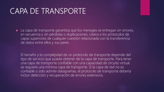 CAPA DE TRANSPORTE
 La capa de transporte garantiza que los mensajes se entregan sin errores,
en secuencia y sin pérdidas o duplicaciones. Libera a los protocolos de
capas superiores de cualquier cuestión relacionada con la transferencia
de datos entre ellos y sus pares.
El tamaño y la complejidad de un protocolo de transporte depende del
tipo de servicio que pueda obtener de la capa de transporte. Para tener
una capa de transporte confiable con una capacidad de circuito virtual,
se requiere una mínima capa de transporte. Si la capa de red no es
confiable o solo admite datagramas, el protocolo de transporte debería
incluir detección y recuperación de errores extensivos.
 