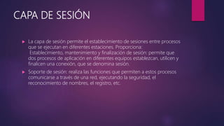 CAPA DE SESIÓN
 La capa de sesión permite el establecimiento de sesiones entre procesos
que se ejecutan en diferentes estaciones. Proporciona:
Establecimiento, mantenimiento y finalización de sesión: permite que
dos procesos de aplicación en diferentes equipos establezcan, utilicen y
finalicen una conexión, que se denomina sesión.
 Soporte de sesión: realiza las funciones que permiten a estos procesos
comunicarse a través de una red, ejecutando la seguridad, el
reconocimiento de nombres, el registro, etc.
 