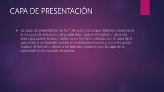 CAPA DE PRESENTACIÓN
 La capa de presentación da formato a los datos que deberán presentarse
en la capa de aplicación. Se puede decir que es el traductor de la red.
Esta capa puede traducir datos de un formato utilizado por la capa de la
aplicación a un formato común en la estación emisora y, a continuación,
traducir el formato común a un formato conocido por la capa de la
aplicación en la estación receptora.
 