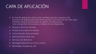 CAPA DE APLICACIÓN
 El nivel de aplicación actúa como ventana para los usuarios y los
procesos de aplicaciones para tener acceso a servicios de red. Esta capa
contiene varias funciones que se utilizan con frecuencia:
Uso compartido de recursos y redirección de dispositivos
 Acceso a archivos remotos
 Acceso a la impresora remota
 Comunicación entre procesos
 Administración de la red
 Servicios de directorio
 Mensajería electrónica (como correo)
 Terminales virtuales de red
 