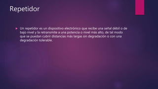 Repetidor
 Un repetidor es un dispositivo electrónico que recibe una señal débil o de
bajo nivel y la retransmite a una potencia o nivel más alto, de tal modo
que se puedan cubrir distancias más largas sin degradación o con una
degradación tolerable.
 