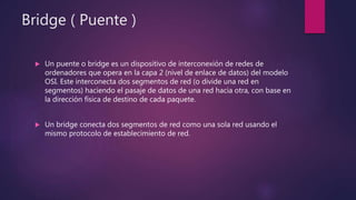 Bridge ( Puente )
 Un puente o bridge es un dispositivo de interconexión de redes de
ordenadores que opera en la capa 2 (nivel de enlace de datos) del modelo
OSI. Este interconecta dos segmentos de red (o divide una red en
segmentos) haciendo el pasaje de datos de una red hacia otra, con base en
la dirección física de destino de cada paquete.
 Un bridge conecta dos segmentos de red como una sola red usando el
mismo protocolo de establecimiento de red.
 