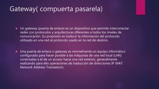 Gateway( compuerta pasarela)
 Un gateway (puerta de enlace) es un dispositivo que permite interconectar
redes con protocolos y arquitecturas diferentes a todos los niveles de
comunicación. Su propósito es traducir la información del protocolo
utilizado en una red al protocolo usado en la red de destino.
 Una puerta de enlace o gateway es normalmente un equipo informático
configurado para hacer posible a las máquinas de una red local (LAN)
conectadas a él de un acceso hacia una red exterior, generalmente
realizando para ello operaciones de traducción de direcciones IP (NAT:
Network Address Translation).
 