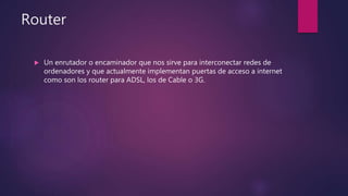Router
 Un enrutador o encaminador que nos sirve para interconectar redes de
ordenadores y que actualmente implementan puertas de acceso a internet
como son los router para ADSL, los de Cable o 3G.
 