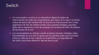Switch
 Un conmutador o switch es un dispositivo digital de lógica de
interconexión de redes de computadores que opera en la capa 2 (nivel de
enlace de datos) del modelo OSI. Su función es interconectar dos o más
segmentos de red, de manera similar a los puentes (bridges), pasando
datos de un segmento a otro de acuerdo con la dirección MAC de destino
de las tramas en la red
 Los conmutadores se utilizan cuando se desea conectar múltiples redes,
fusionándolas en una sola. Al igual que los puentes, dado que funcionan
como un filtro en la red, mejoran el rendimiento y la seguridad de
las LANs (Local Area Network– Red de Área Local).
 