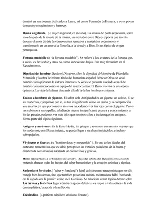 dominó en sus poemas dedicados a Laura, así como Fernando de Herrera, y otros poetas
de nuestro renacimiento y barroco.

Donna angelicata, ( o mujer angelical, en italiano). La amada del poeta representa, sobre
todo después de la muerte de la misma, un mediador entre Dios y el poeta que intenta
depurar el amor de éste de componentes sensuales y materiales pecaminosos y
transformarlo en un amor a la filosofía, a la virtud y a Dios. Es un tópico de origen
petrarquista.

Fortuna mutabile (o “la fortuna mudable”). Se refiere a los avatares de la fortuna que,
a veces, es favorable y otras no, tanto subes como bajas. Fue muy frecuente en el
Renacimiento.

Dignidad del hombre. Desde el Discurso sobre la dignidad del hombre de Pico della
Mirandola y la obra del mismo título del humanista español Pérez de Oliva se ve al
hombre como portador de valores inmensos. A veces se presenta asociado con el del
hombre como microcosmos o espejo del macrocosmos. El Renacimiento es una época
optimista. La vida de la fama dura más allá de la de los hombres corrientes.

Enanos a hombros de gigantes. El saber de la Antigüedad es un gigante, un coloso. El de
los modernos, comparado con él, es tan insignificante como un enano, y la comparación
vale mucho, ya que por nosotros mismos no podemos ver tan lejos como el gigante. Pero si
nos subimos a sus espaldas, añadiendo nuestra insignificante estatura y conocimientos a
los del pasado, podemos ver más lejos que nosotros solos e incluso que los antiguos.
Forma parte del tópico siguiente.

Antiguos y modernos. En la Edad Media, los griegos y romanos eran mucho mejores que
los modernos; en el Renacimiento, se puede llegar a su altura imitándolos, e incluso
sobrepujarlos.

Vir doctus et facetus, ( u "hombre docto y entretenido" ). Es uno de los ideales del
cortesano renacentista, que es sabio pero posee las virtudes palaciegas de la buena y
entretenida conversación adornada de cuentecillos y gracias.

Homo universalis, ( u "hombre universal"). Ideal del artista del Renacimiento, cuando
pretende abarcar todas las facetas del saber humanístico y la creación artística y técnica.

Sapientia et fortitudo, ( "saber y fortaleza"). Ideal del cortesano renacentista que no sólo
maneja bien las armas, sino que también posee una cultura, mostrándose hábil "tomando
ora la espada ora la pluma", como dice Garcilaso. Se relaciona con el tópico debate sobre
Las Armas y las letras, lugar común en que se debate si es mejor la vida activa o la vida
contemplativa, la acción o la reflexión.

Enchiridion (o perfecto caballero cristiano, Erasmo).
 