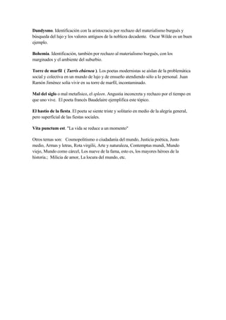 Dandysmo. Identificación con la aristocracia por rechazo del materialismo burgués y
búsqueda del lujo y los valores antiguos de la nobleza decadente. Oscar Wilde es un buen
ejemplo.

Bohemia. Identificación, también por rechazo al materialismo burgués, con los
marginados y el ambiente del suburbio.

Torre de marfil ( Turris ebúrnea ). Los poetas modernistas se aíslan de la problemática
social y colectiva en un mundo de lujo y de ensueño atendiendo sólo a lo personal. Juan
Ramón Jiménez solía vivir en su torre de marfil, incontaminado.

Mal del siglo o mal metafísico, el spleen. Angustia inconcreta y rechazo por el tiempo en
que uno vive. El poeta francés Baudelaire ejemplifica este tópico.

El hastío de la fiesta. El poeta se siente triste y solitario en medio de la alegría general,
pero superficial de las fiestas sociales.

Vita punctum est. "La vida se reduce a un momento"

Otros temas son: Cosmopolitismo o ciudadanía del mundo, Justicia poética, Justo
medio, Armas y letras, Rota virgilii, Arte y naturaleza, Contemptus mundi, Mundo
viejo, Mundo como cárcel, Los nueve de la fama, esto es, los mayores héroes de la
historia.; Milicia de amor, La locura del mundo, etc.
 