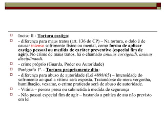   Inciso II - Tortura castigo:
   - diferença para maus tratos (art. 136 do CP) – Na tortura, o dolo é de
    causar intenso sofrimento físico ou mental, como forma de aplicar
    castigo pessoal ou medida de caráter preventivo (especial fim de
    agir). No crime de maus tratos, há o chamado animus corrigendi, animus
    disciplinandi.
   - crime próprio (Guarda, Poder ou Autoridade)
   Parágrafo 1º. - Tortura propriamente dita:
   - diferença para abuso de autoridade (Lei 4898/65) – Intensidade do
    sofrimento ao qual a vítima será exposta. Tratando-se de mera vergonha,
    humilhação, vexame, o crime praticado será de abuso de autoridade.
   - Vítima – pessoa presa ou submetida à medida de segurança
   - Não possui especial fim de agir – bastando a prática de ato não previsto
    em lei
 