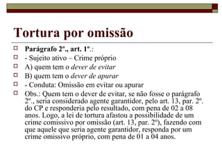 Tortura por omissão
   Parágrafo 2º., art. 1º.:
   - Sujeito ativo – Crime próprio
   A) quem tem o dever de evitar
   B) quem tem o dever de apurar
   - Conduta: Omissão em evitar ou apurar
   Obs.: Quem tem o dever de evitar, se não fosse o parágrafo
    2º., seria considerado agente garantidor, pelo art. 13, par. 2º.
    do CP e responderia pelo resultado, com pena de 02 a 08
    anos. Logo, a lei de tortura afastou a possibilidade de um
    crime comissivo por omissão (art. 13, par. 2º), fazendo com
    que aquele que seria agente garantidor, responda por um
    crime omissivo próprio, com pena de 01 a 04 anos.
 