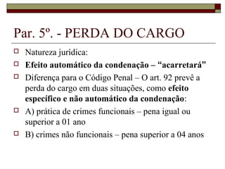 Par. 5º. - PERDA DO CARGO
   Natureza jurídica:
   Efeito automático da condenação – “acarretará”
   Diferença para o Código Penal – O art. 92 prevê a
    perda do cargo em duas situações, como efeito
    específico e não automático da condenação:
   A) prática de crimes funcionais – pena igual ou
    superior a 01 ano
   B) crimes não funcionais – pena superior a 04 anos
 