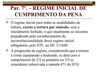 Par. 7º. – REGIME INICIAL DE
     CUMPRIMENTO DA PENA
   O regime inicial para todas as modalidades de
    tortura, exceto a tortura por omissão, será o
    inicialmente fechado, o que atualmente se encontra
    prejudicado pelo reconhecimento da
    inconstitucionalidade desse regime inicial
    orbigatório, pelo STF, no HC 111840.
   A progressão de regime, considerando que a tortura
    é crime equiparado a hediondo, se dará com o
    cumprimento de 2/5 se primário ou 3/5 se
    reincidente (observada a súmula 471 do STJ)
 
