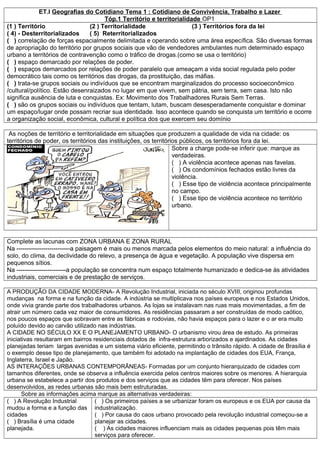 ET.I Geografias do Cotidiano Tema 1 : Cotidiano de Convivência, Trabalho e Lazer
                                      Tóp.1 Território e territorialidade OP1
(1 ) Território                 (2 ) Territorialidade                  (3 ) Territórios fora da lei
( 4) - Desterritorializados     ( 5) Reterritorializados
( ) correlação de forças espacialmente delimitada e operando sobre uma área específica. São diversas formas
de apropriação do território por grupos sociais que vão de vendedores ambulantes num determinado espaço
urbano a territórios de contravenção como o tráfico de drogas.(como se usa o território)
( ) espaço demarcado por relações de poder.
( ) espaços demarcados por relações de poder paralelo que ameaçam a vida social regulada pelo poder
democrático tais como os territórios das drogas, da prostituição, das máfias.
( ) trata-se grupos sociais ou indivíduos que se encontram marginalizados do processo socioeconômico
/cultural/político. Estão desenraizados no lugar em que vivem, sem pátria, sem terra, sem casa. Isto não
significa ausência de luta e conquistas. Ex: Movimento dos Trabalhadores Rurais Sem Terras.
( ) são os grupos sociais ou indivíduos que tentam, lutam, buscam desesperadamente conquistar e dominar
um espaço/lugar onde possam recriar sua identidade. Isso acontece quando se conquista um território e ocorre
a organização social, econômica, cultural e política dos que exercem seu domínio

 As noções de território e territorialidade em situações que produzem a qualidade de vida na cidade: os
territórios de poder, os territórios das instituições, os territórios públicos, os territórios fora da lei.
                                                                   Sobre a charge pode-se inferir que: marque as
                                                                   verdadeiras.
                                                                   ( ) A violência acontece apenas nas favelas.
                                                                   ( ) Os condomínios fechados estão livres da
                                                                   violência.
                                                                   ( ) Esse tipo de violência acontece principalmente
                                                                   no campo.
                                                                   ( ) Esse tipo de violência acontece no território
                                                                   urbano.




Complete as lacunas com ZONA URBANA E ZONA RURAL
Na --------------------------a paisagem é mais ou menos marcada pelos elementos do meio natural: a influência do
solo, do clima, da declividade do relevo, a presença de água e vegetação. A população vive dispersa em
pequenos sítios.
Na ------------------------a população se concentra num espaço totalmente humanizado e dedica-se às atividades
industriais, comerciais e de prestação de serviços.

A PRODUÇÃO DA CIDADE MODERNA- A Revolução Industrial, iniciada no século XVIII, originou profundas
mudanças na forma e na função da cidade. A indústria se multiplicava nos países europeus e nos Estados Unidos,
onde vivia grande parte dos trabalhadores urbanos. As lojas se instalavam nas ruas mais movimentadas, a fim de
atrair um número cada vez maior de consumidores. As residências passaram a ser construídas de modo caótico,
nos poucos espaços que sobravam entre as fábricas e rodovias, não havia espaços para o lazer e o ar era muito
poluído devido ao carvão utilizado nas indústrias.
A CIDADE NO SÉCULO XX E O PLANEJAMENTO URBANO- O urbanismo virou área de estudo. As primeiras
iniciativas resultaram em bairros residenciais dotados de infra-estrutura arborizados e ajardinados. As cidades
planejadas teriam largas avenidas e um sistema viário eficiente, permitindo o trânsito rápido. A cidade de Brasília é
o exemplo desse tipo de planejamento, que também foi adotado na implantação de cidades dos EUA, França,
Inglaterra, Israel e Japão.
AS INTERAÇÕES URBANAS CONTEMPORÂNEAS- Formadas por um conjunto hierarquizado de cidades com
tamanhos diferentes, onde se observa a influência exercida pelos centros maiores sobre os menores. A hierarquia
urbana se estabelece a partir dos produtos e dos serviços que as cidades têm para oferecer. Nos países
desenvolvidos, as redes urbanas são mais bem estruturadas.
      Sobre as informações acima marque as alternativas verdadeiras:
( ) A Revolução Industrial         ( ) Os primeiros países a se urbanizar foram os europeus e os EUA por causa da
mudou a forma e a função das industrialização.
cidades                            ( ) Por causa do caos urbano provocado pela revolução industrial começou-se a
( ) Brasília é uma cidade          planejar as cidades.
planejada.                         ( ) As cidades maiores influenciam mais as cidades pequenas pois têm mais
                                   serviços para oferecer.
 